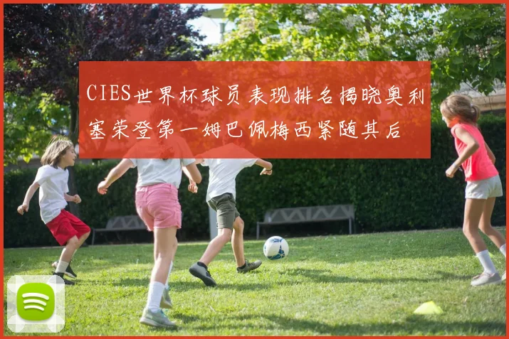 CIES世界杯球员表现排名揭晓奥利塞荣登第一姆巴佩梅西紧随其后
