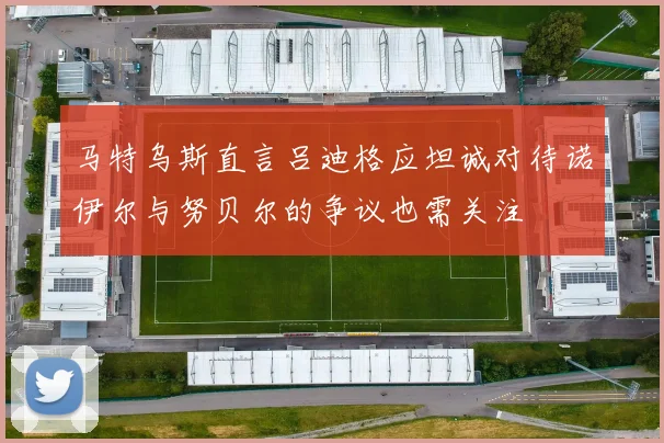 马特乌斯直言吕迪格应坦诚对待诺伊尔与努贝尔的争议也需关注