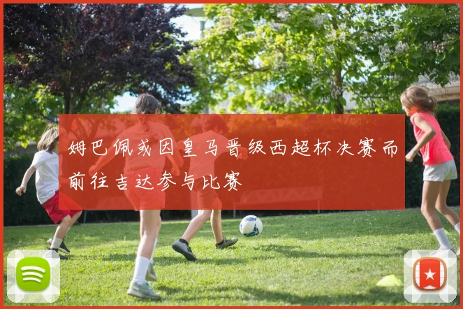 姆巴佩或因皇马晋级西超杯决赛而前往吉达参与比赛