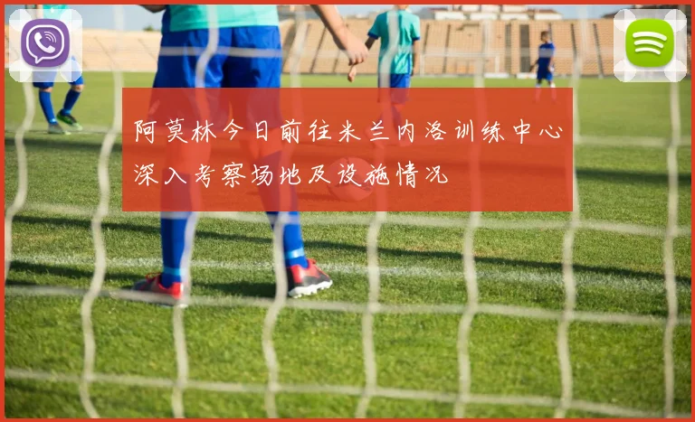阿莫林今日前往米兰内洛训练中心深入考察场地及设施情况