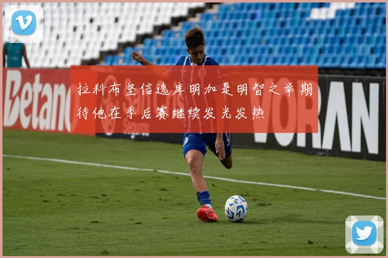 拉科布坚信选库明加是明智之举期待他在季后赛继续发光发热