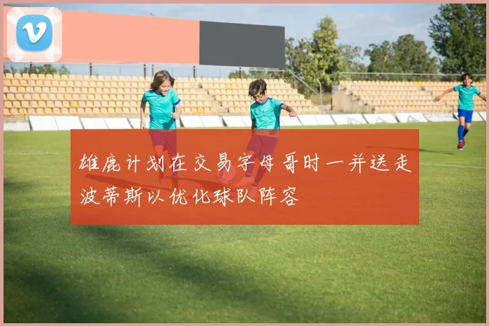 雄鹿计划在交易字母哥时一并送走波蒂斯以优化球队阵容