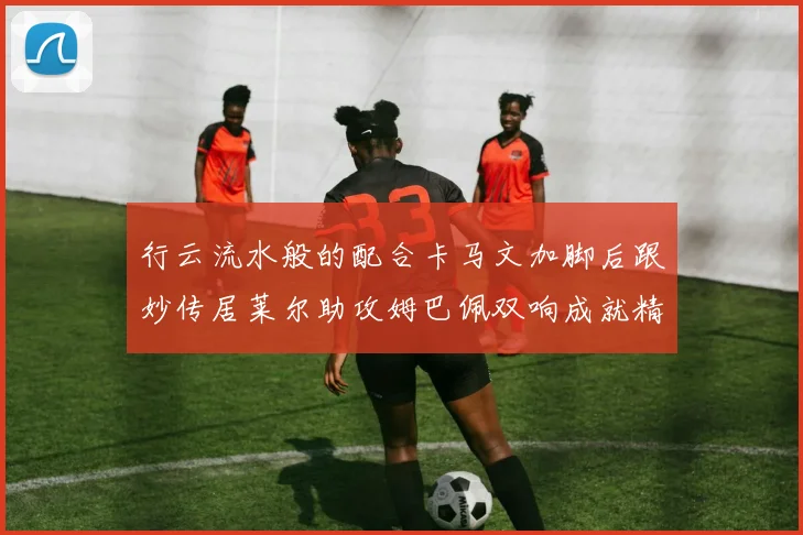 行云流水般的配合卡马文加脚后跟妙传居莱尔助攻姆巴佩双响成就精彩瞬间