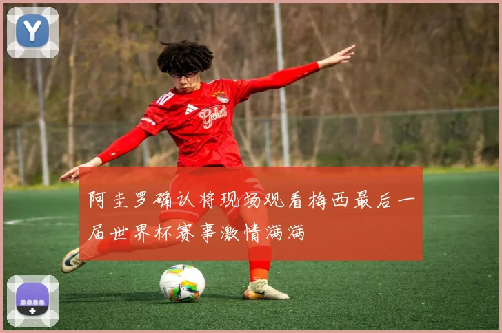 阿圭罗确认将现场观看梅西最后一届世界杯赛事激情满满