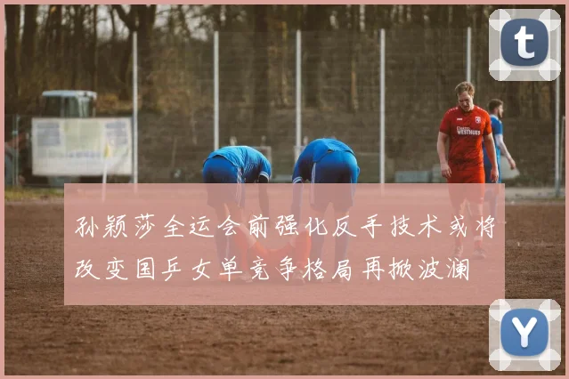 孙颖莎全运会前强化反手技术或将改变国乒女单竞争格局再掀波澜