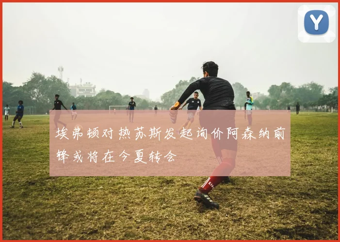 埃弗顿对热苏斯发起询价阿森纳前锋或将在今夏转会