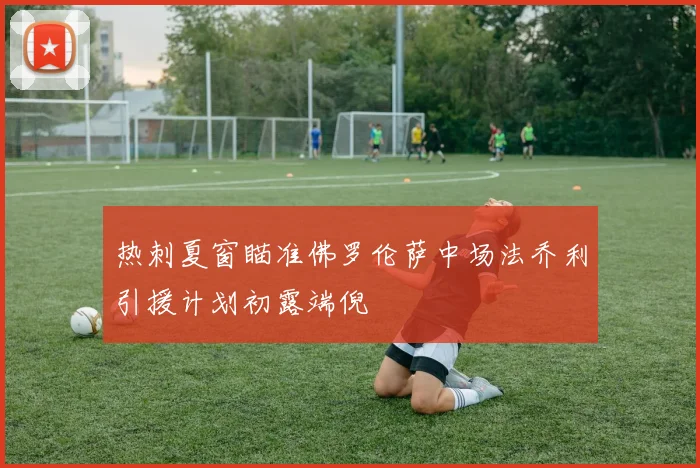 热刺夏窗瞄准佛罗伦萨中场法乔利引援计划初露端倪