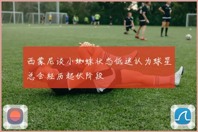 西蒙尼谈小蜘蛛状态低迷认为球星总会经历起伏阶段