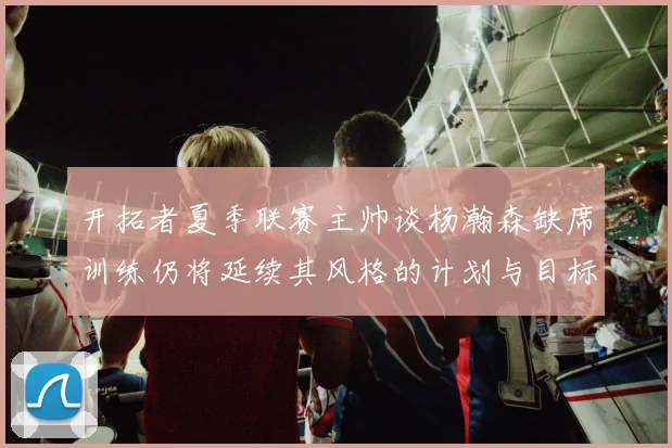开拓者夏季联赛主帅谈杨瀚森缺席训练仍将延续其风格的计划与目标
