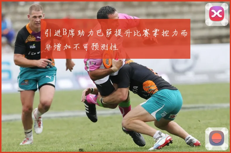 引进B席助力巴萨提升比赛掌控力而非增加不可预测性