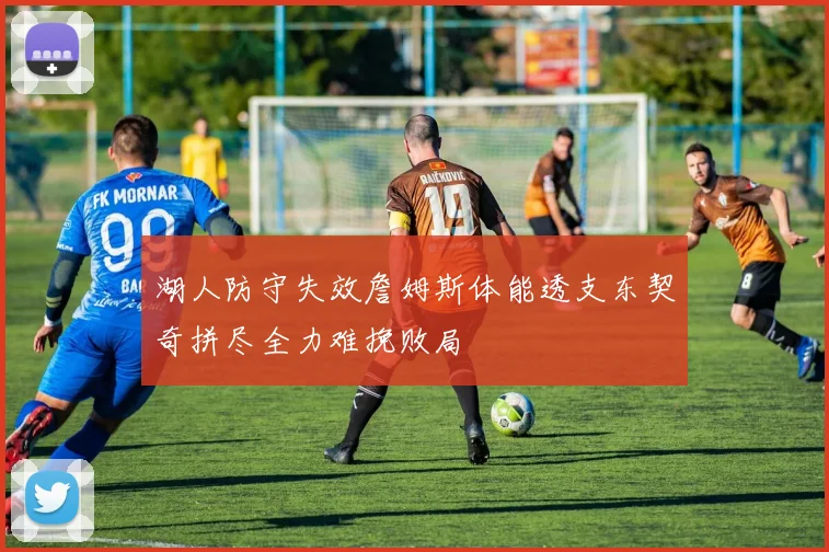 湖人防守失效詹姆斯体能透支东契奇拼尽全力难挽败局