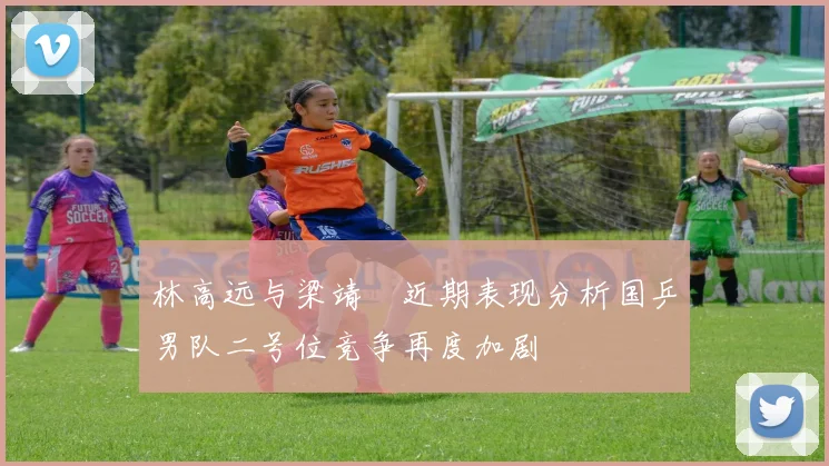 林高远与梁靖崑近期表现分析国乒男队二号位竞争再度加剧