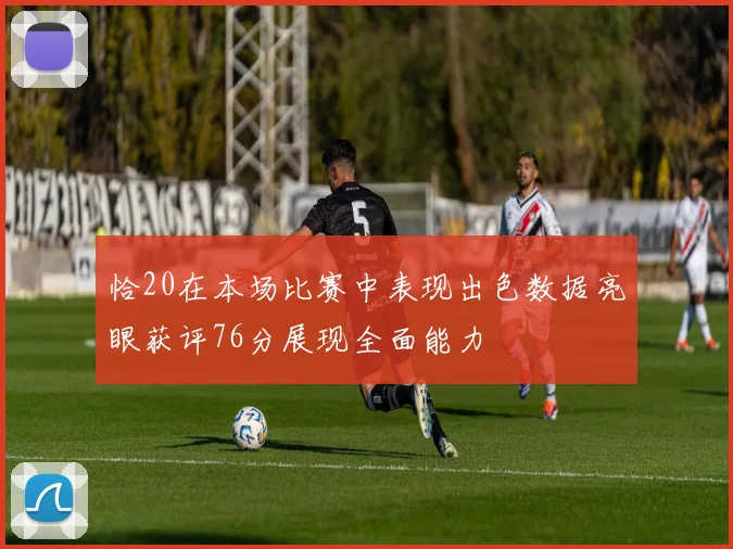 恰20在本场比赛中表现出色数据亮眼获评76分展现全面能力