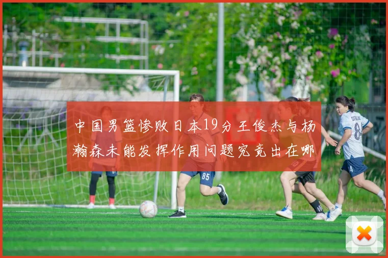 中国男篮惨败日本19分王俊杰与杨瀚森未能发挥作用问题究竟出在哪儿