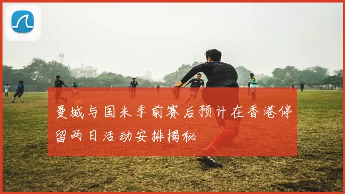 曼城与国米季前赛后预计在香港停留两日活动安排揭秘