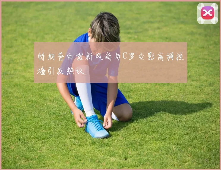 特朗普白宫新风尚与C罗合影高调挂墙引发热议