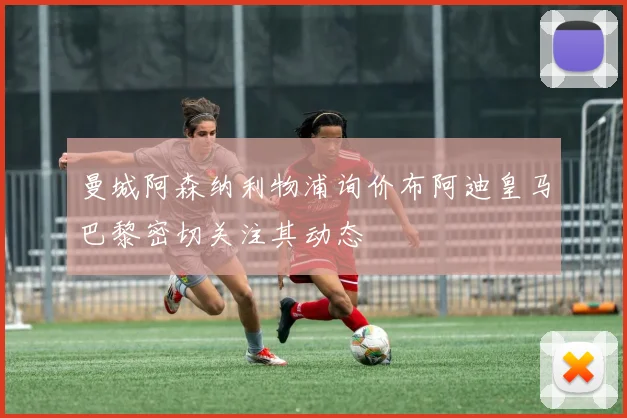 曼城阿森纳利物浦询价布阿迪皇马巴黎密切关注其动态