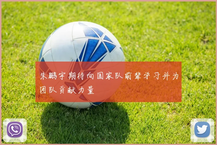 朱鹏宇期待向国家队前辈学习并为团队贡献力量