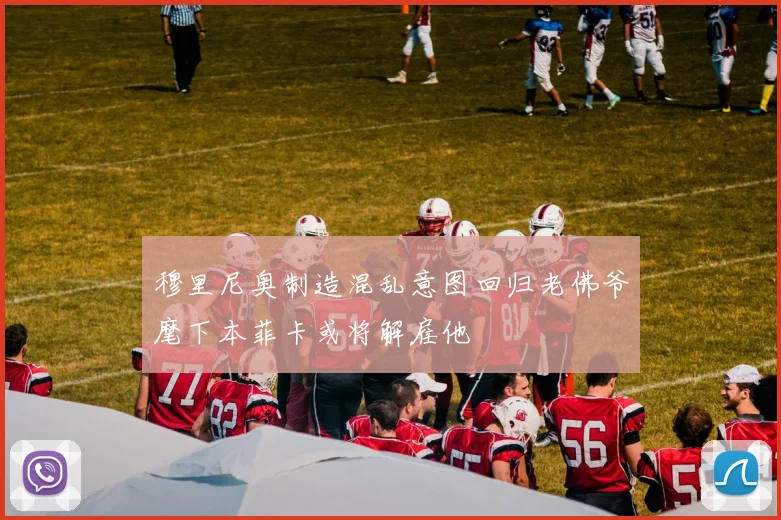 穆里尼奥制造混乱意图回归老佛爷麾下本菲卡或将解雇他