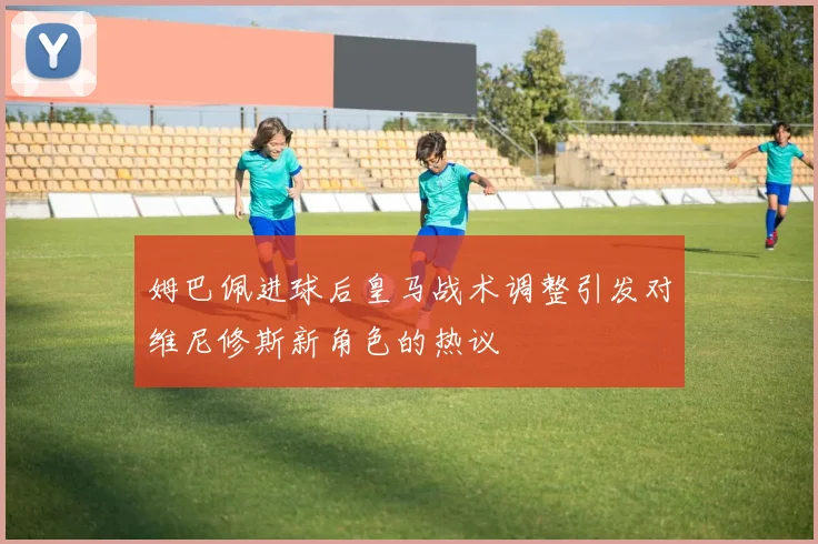 姆巴佩进球后皇马战术调整引发对维尼修斯新角色的热议