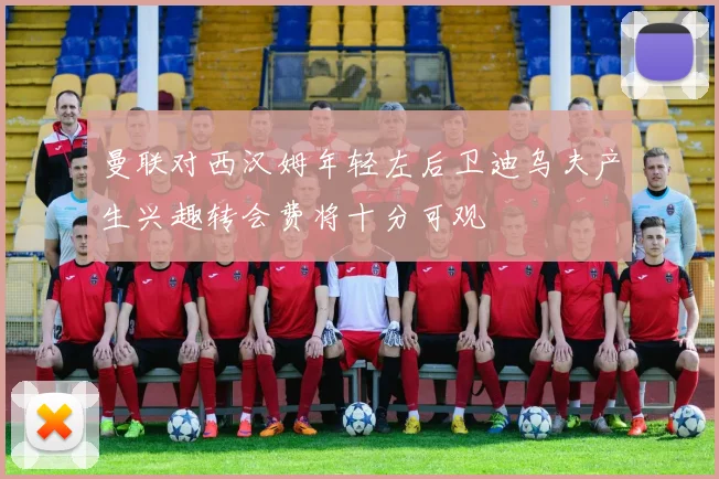 曼联对西汉姆年轻左后卫迪乌夫产生兴趣转会费将十分可观
