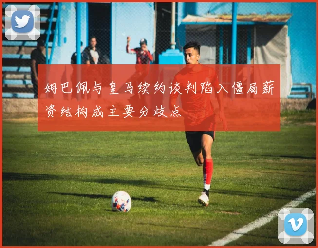 姆巴佩与皇马续约谈判陷入僵局薪资结构成主要分歧点