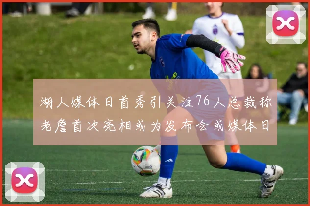湖人媒体日首秀引关注76人总裁称老詹首次亮相或为发布会或媒体日