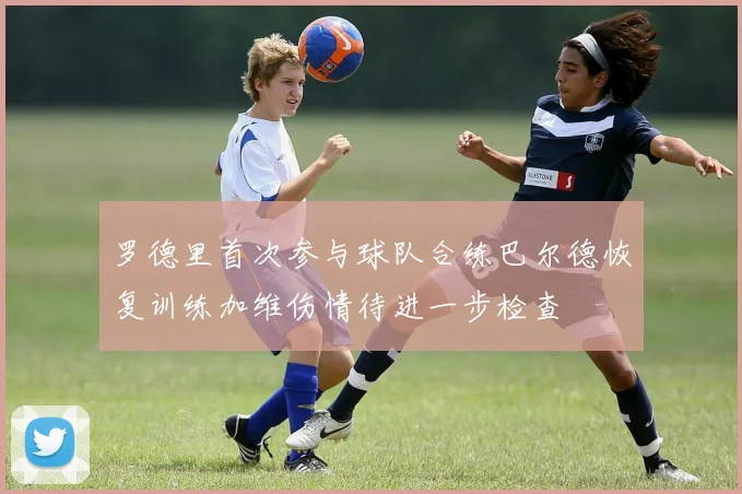罗德里首次参与球队合练巴尔德恢复训练加维伤情待进一步检查