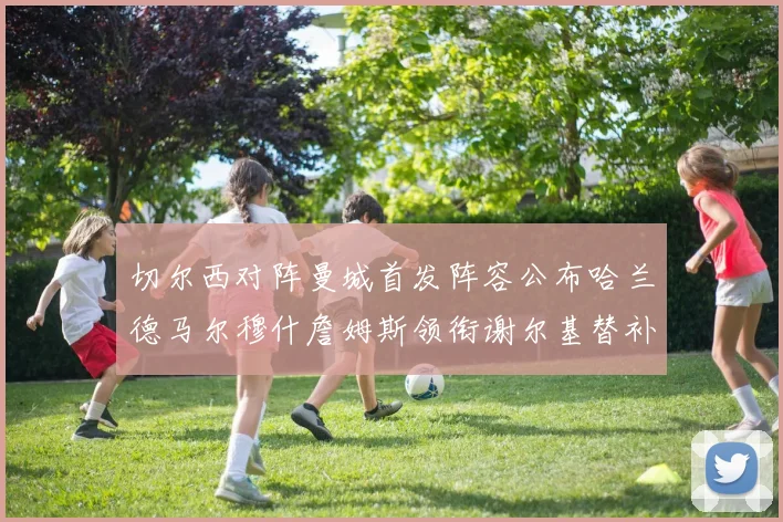 切尔西对阵曼城首发阵容公布哈兰德马尔穆什詹姆斯领衔谢尔基替补出战
