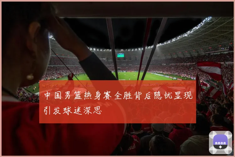中国男篮热身赛全胜背后隐忧显现引发球迷深思