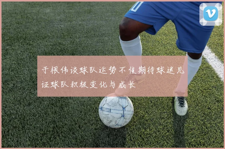 于根伟谈球队运势不佳期待球迷见证球队积极变化与成长