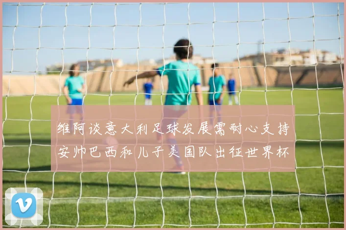 维阿谈意大利足球发展需耐心支持安帅巴西和儿子美国队出征世界杯