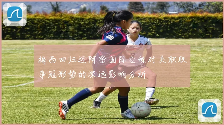 梅西回归迈阿密国际合练对美职联争冠形势的深远影响分析